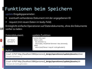 Funktionen beim Speichern
update Eingabgsparameter:
 eventuell vorhandenes Dokument mit der angegebenen ID
 request (mit neuen Daten im body-Feld)
Ermöglicht einfache Operationen auf Datendokumente, ohne die Dokumente
vorher zu laden:

Datendokument:               update-Funktion:
{                             function (doc,req) {
 “_id“:“oliver“,                if(doc!=null) {
  “stimmen“:0                     doc.stimmen+=1;
}                                 return ({doc, ‘Anzahl der Stimmen:‘+doc.stimmen]);
                                }else{
                                  return ({null,‘Person ‘+req.id+‘ nicht gefunden‘})
                              }
Aufruf:
$ curl –X PUT http://localhost:5984/personen/_design/operationen/update/pluseins/oliver
Anzahl Stimmen: 1

$ curl –X PUT http://localhost:5984/personen/_design/operationen/update/pluseins/oli
Person oli nicht gefunden
                                                      Oliver Kurowski, @okurow
 