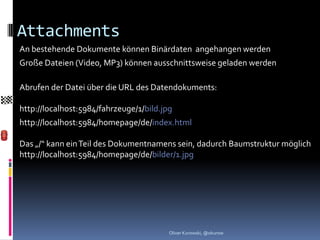 Attachments
An bestehende Dokumente können Binärdaten angehangen werden
Große Dateien (Video, MP3) können ausschnittsweise geladen werden

Abrufen der Datei über die URL des Datendokuments:

http://localhost:5984/fahrzeuge/1/bild.jpg
http://localhost:5984/homepage/de/index.html

Das „/“ kann ein Teil des Dokumentnamens sein, dadurch Baumstruktur möglich
http://localhost:5984/homepage/de/bilder/1.jpg




                                         Oliver Kurowski, @okurow
 