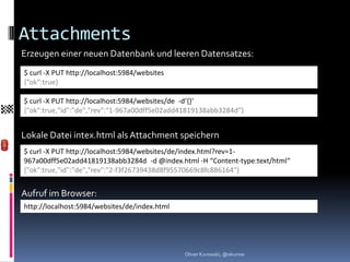 Attachments
Erzeugen einer neuen Datenbank und leeren Datensatzes:
$ curl -X PUT http://localhost:5984/websites
{“ok“:true}

$ curl -X PUT http://localhost:5984/websites/de -d‘{}‘
{"ok":true,"id":"de","rev":"1-967a00dff5e02add41819138abb3284d"}


Lokale Datei intex.html als Attachment speichern
$ curl -X PUT http://localhost:5984/websites/de/index.html?rev=1-
967a00dff5e02add41819138abb3284d -d @index.html -H “Content-type:text/html“
{"ok":true,"id":"de","rev":"2-f3f26739438d8f95570669c8fc886164"}


Aufruf im Browser:
http://localhost:5984/websites/de/index.html




                                               Oliver Kurowski, @okurow
 