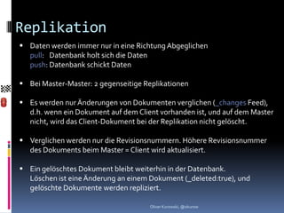 Replikation
 Daten werden immer nur in eine Richtung Abgeglichen
  pull: Datenbank holt sich die Daten
  push: Datenbank schickt Daten

 Bei Master-Master: 2 gegenseitige Replikationen

 Es werden nur Änderungen von Dokumenten verglichen (_changes Feed),
  d.h. wenn ein Dokument auf dem Client vorhanden ist, und auf dem Master
  nicht, wird das Client-Dokument bei der Replikation nicht gelöscht.

 Verglichen werden nur die Revisionsnummern. Höhere Revisionsnummer
  des Dokuments beim Master = Client wird aktualisiert.

 Ein gelöschtes Dokument bleibt weiterhin in der Datenbank.
  Löschen ist eine Änderung an einem Dokument (_deleted:true), und
  gelöschte Dokumente werden repliziert.

                                     Oliver Kurowski, @okurow
 
