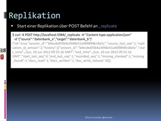 Replikation
 Start einer Replikation über POST Befehl an _replicate
$ curl -X POST http://localhost:5984/_replicate -H "Content-type:application/json"
 -d '{"source":"datenbank_a","target":"datenbank_b"}'
{"ok":true,"session_id":"b4ecde6f3b4a3948e51a409894b18a5c","source_last_seq":1,"repli
cation_id_version":2,"history":[{"session_id":"b4ecde6f3b4a3948e51a409894b18a5c","star
t_time":„Sun, 10 Jun 2012 09:55:16 GMT","end_time":„Sun, 10 Jun 2012 09:55:16
GMT","start_last_seq":0,"end_last_seq":1,"recorded_seq":1,"missing_checked":1,"missing
_found":1,"docs_read":1,"docs_written":1,"doc_write_failures":0}]}




                                               Oliver Kurowski, @okurow
 