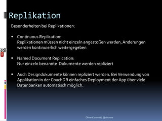 Replikation
Besonderheiten bei Replikationen:

 Continuous Replication:
  Replikationen müssen nicht einzeln angestoßen werden, Änderungen
  werden kontinuierlich weitergegeben

 Named Document Replication:
  Nur einzeln benannte Dokumente werden repliziert

 Auch Designdokumente können repliziert werden. Bei Verwendung von
  Applikation in der CouchDB einfaches Deployment der App über viele
  Datenbanken automatisch möglich.




                                    Oliver Kurowski, @okurow
 