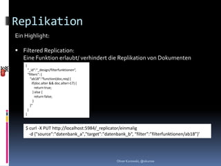 Replikation
Ein Highlight:

 Filtered Replication:
  Eine Funktion erlaubt/ verhindert die Replikation von Dokumenten
    {
        “_id“:“_design/filterfunktionen“,
        “filters“: {
          “ab18“:“function(doc,req) {
            if(doc.alter && doc.alter>17) {
               return true;
             } else {
               return false;
             }
          }“
        }
    }


    $ curl -X PUT http://localhost:5984/_replicator/einmalig
      -d {"source":"datenbank_a","target":"datenbank_b“, “filter”:”filterfunktionen/ab18”}'




                                                 Oliver Kurowski, @okurow
 