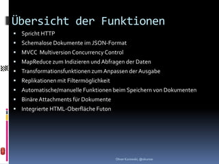 Übersicht der Funktionen
 Spricht HTTP
 Schemalose Dokumente im JSON-Format
 MVCC Multiversion Concurrency Control
 MapReduce zum Indizieren und Abfragen der Daten
 Transformationsfunktionen zum Anpassen der Ausgabe
 Replikationen mit Filtermöglichkeit
 Automatische/manuelle Funktionen beim Speichern von Dokumenten
 Binäre Attachments für Dokumente
 Integrierte HTML-Oberfläche Futon




                                        Oliver Kurowski, @okurow
 