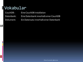 Vokabular
CouchDB :    Eine CouchDB installation
Datenbank:   Eine Datenbank innerhalb einer CouchDB
Dokument:    Ein Datensatz innerhalb einer Datenbank




                                    Oliver Kurowski, @okurow
 