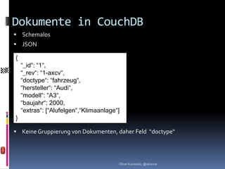 Dokumente in CouchDB
 Schemalos
 JSON

{
    “_id“: “1“,
    “_rev“: “1-axcv“,
    “doctype“: “fahrzeug“,
    “hersteller“: “Audi“,
    “modell“: “A3“,
    “baujahr“: 2000,
    “extras“: [“Alufelgen“,“Klimaanlage“]
}

 Keine Gruppierung von Dokumenten, daher Feld “doctype“




                                        Oliver Kurowski, @okurow
 