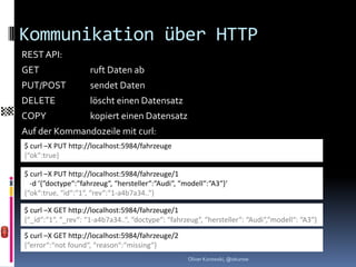 Kommunikation über HTTP
REST API:
GET                  ruft Daten ab
PUT/POST             sendet Daten
DELETE               löscht einen Datensatz
COPY                 kopiert einen Datensatz
Auf der Kommandozeile mit curl:
$ curl –X PUT http://localhost:5984/fahrzeuge
{“ok“:true}

$ curl –X PUT http://localhost:5984/fahrzeuge/1
  -d ‘{“doctype“:“fahrzeug“, “hersteller“:“Audi“, “modell“:“A3“}‘
{“ok“:true, “id“:“1“, “rev“:“1-a4b7a34..“}

$ curl –X GET http://localhost:5984/fahrzeuge/1
{“_id“:“1“, “_rev“: “1-a4b7a34..“, “doctype“: “fahrzeug“, “hersteller“: “Audi“,“modell“: “A3“}

$ curl –X GET http://localhost:5984/fahrzeuge/2
{“error“:“not found“, “reason“:“missing“}
                                                    Oliver Kurowski, @okurow
 
