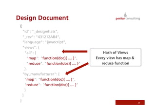Design Document
 {
     "id": "_design/hats”,
     "_rev": "431212AB4”,
     "language": "javascript”,
     "views": {
       "all": {                                  Hash of Views
         "map": "function(doc){ .... }”,     Every view has map &
         "reduce": "function(doc){ .... }”      reduce function
       },
     "by_manufacturer": {
       "map": "function(doc){ .... }”,
       "reduce": "function(doc){ .... }”
       }
     }
 }                                                                  22
 