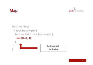 Map



function(doc) {
    if (doc.headware) {
      for (var hat in doc.headware) {
        emit(hat, 1);
      }
    }                          Emits result
}                                 for index




                                              26
 