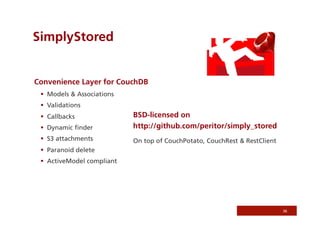 SimplyStored


Convenience Layer for CouchDB
   Models & Associations
   Validations
   Callbacks               BSD-licensed on
   Dynamic ﬁnder           http://github.com/peritor/simply_stored
   S3 attachments          On top of CouchPotato, CouchRest & RestClient
   Paranoid delete
   ActiveModel compliant




                                                                            36
 