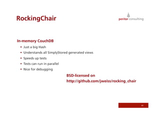 RockingChair


In-memory CouchDB
   Just a big Hash
   Understands all SimplyStored generated views
   Speeds up tests
   Tests can run in parallel
   Nice for debugging
                                BSD-licensed on
                                http://github.com/jweiss/rocking_chair




                                                                         41
 