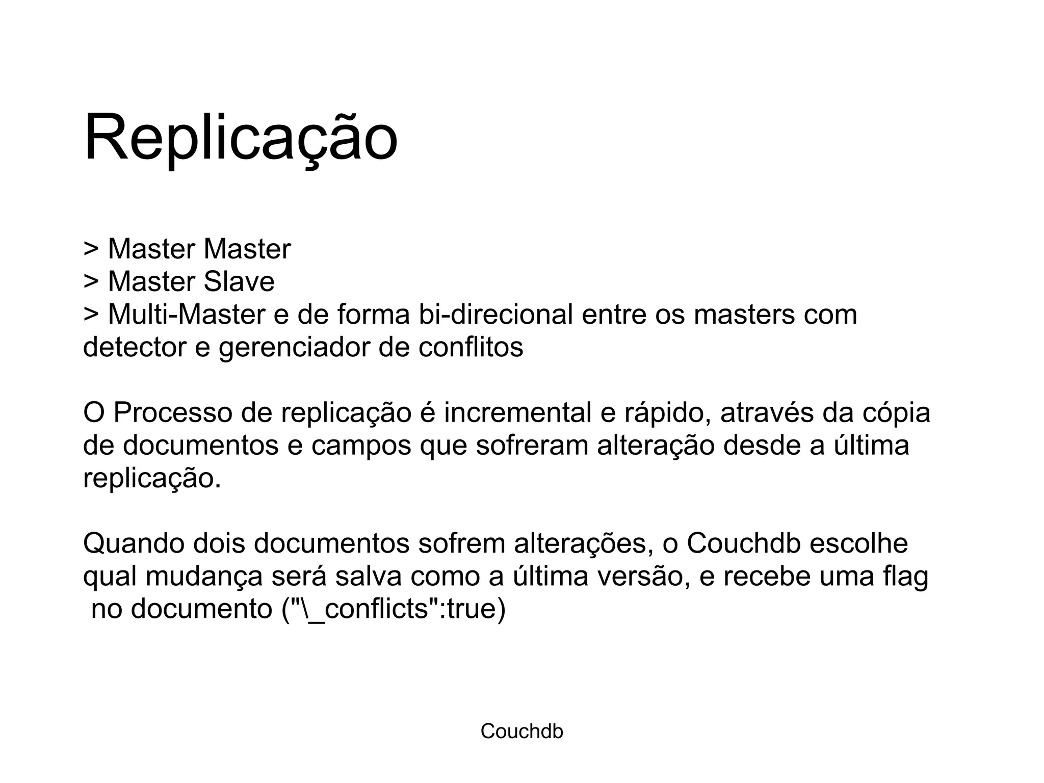 Replicação > Master Master > Master Slave > Multi-Master e de forma bi-direcional entre os masters com detector e gerenciador de conflitos  O Processo de replicação é incremental e rápido, através da cópia de documentos e campos que sofreram alteração desde a última replicação.  Quando dois documentos sofrem alterações, o Couchdb escolhe qual mudança será salva como a última versão, e recebe uma flag  no documento (&quot;\_conflicts&quot;:true) Couchdb 