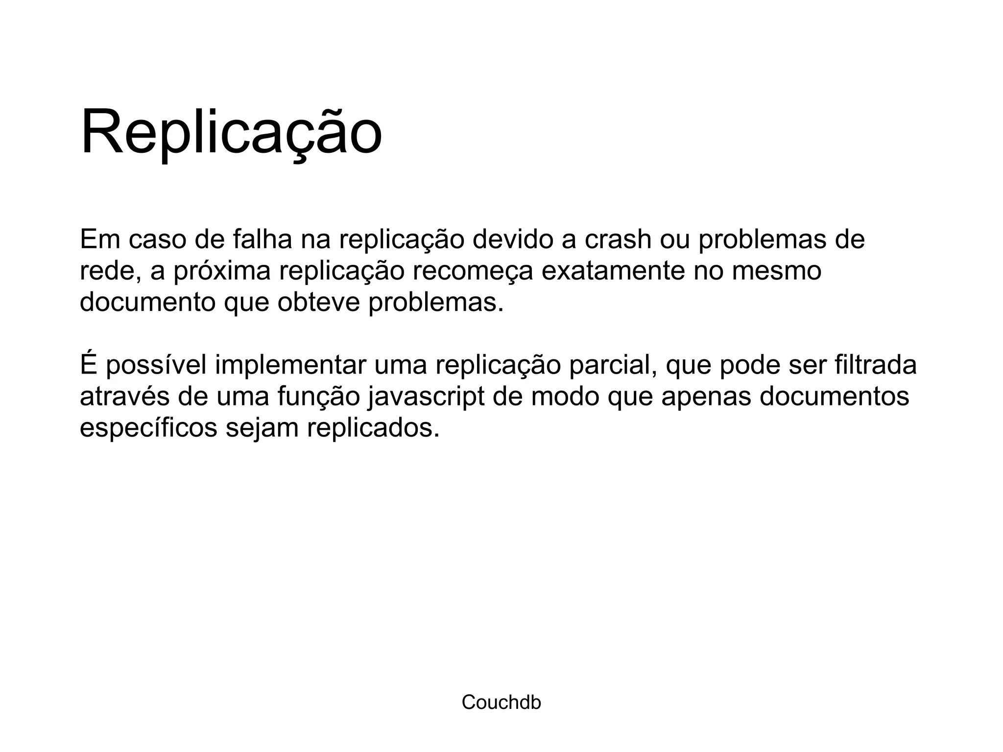 Replicação Em caso de falha na replicação devido a crash ou problemas de rede, a próxima replicação recomeça exatamente no mesmo documento que obteve problemas. É possível implementar uma replicação parcial, que pode ser filtrada através de uma função javascript de modo que apenas documentos específicos sejam replicados. Couchdb 