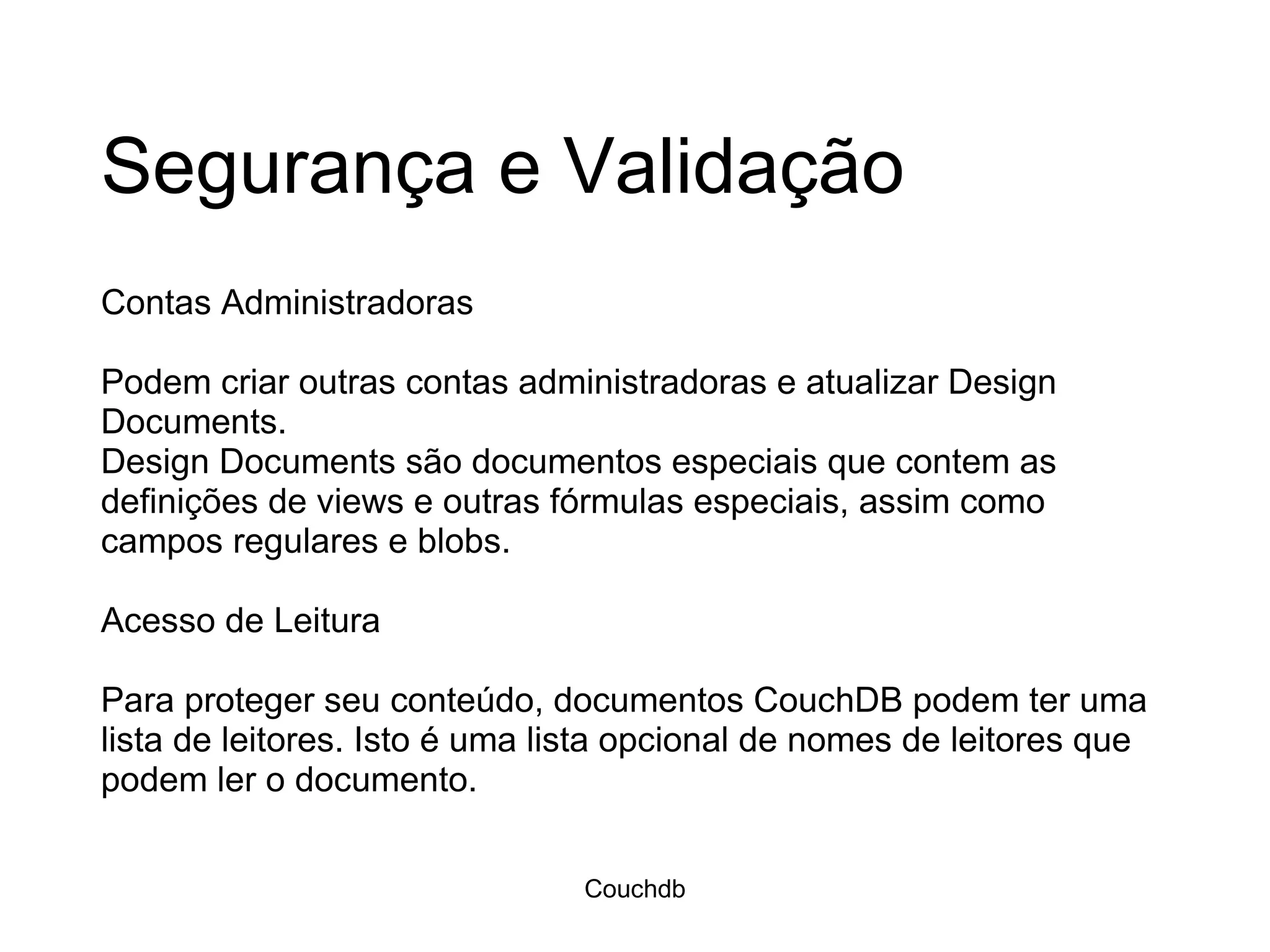 Segurança e Validação Contas Administradoras Podem criar outras contas administradoras e atualizar Design Documents.  Design Documents são documentos especiais que contem as definições de views e outras fórmulas especiais, assim como campos regulares e blobs.  Acesso de Leitura Para proteger seu conteúdo, documentos CouchDB podem ter uma lista de leitores. Isto é uma lista opcional de nomes de leitores que podem ler o documento.  Couchdb 