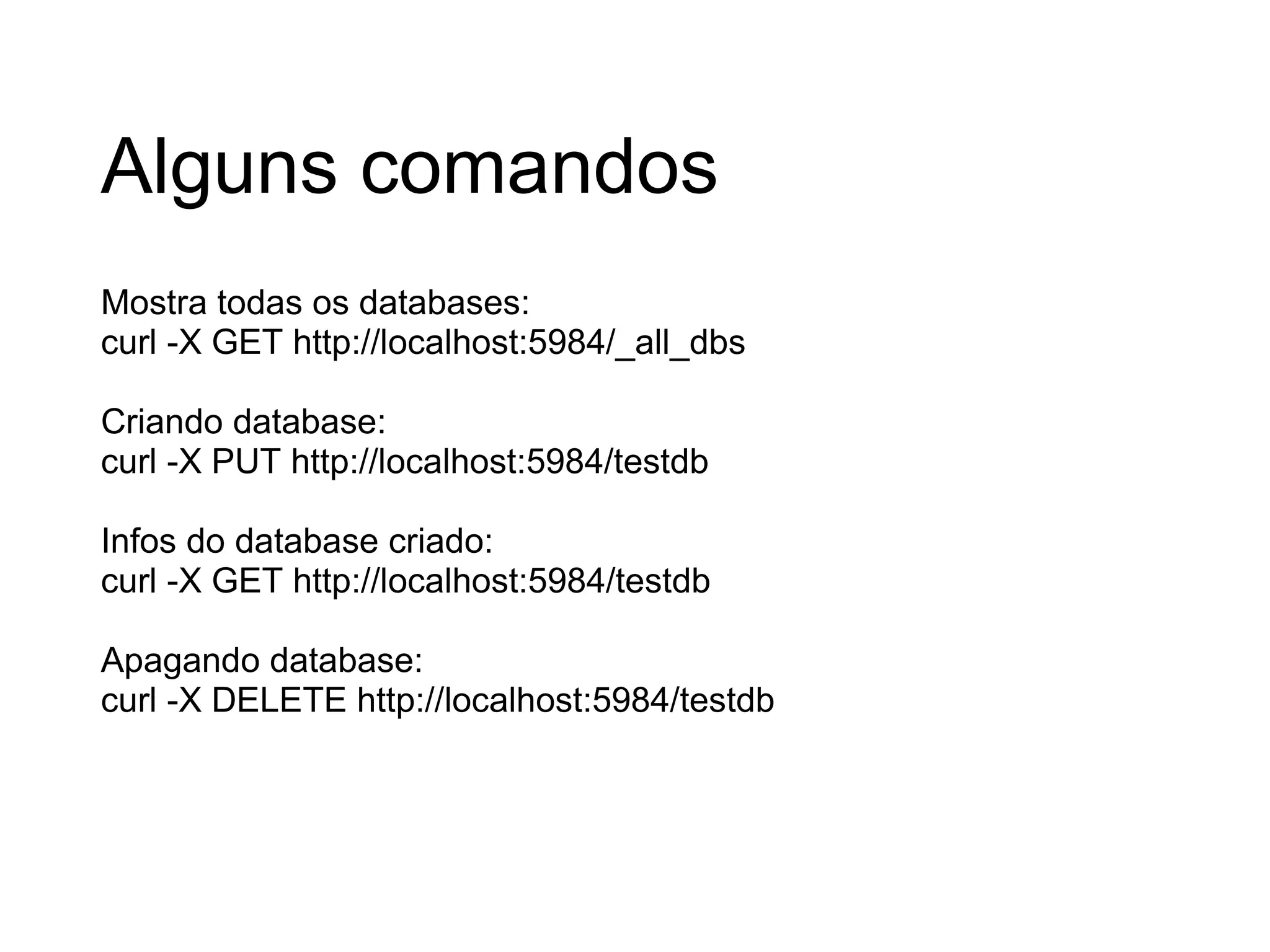 Alguns comandos Mostra todas os databases: curl -X GET http://localhost:5984/_all_dbs Criando database: curl -X PUT http://localhost:5984/testdb Infos do database criado: curl -X GET http://localhost:5984/testdb Apagando database: curl -X DELETE http://localhost:5984/testdb 