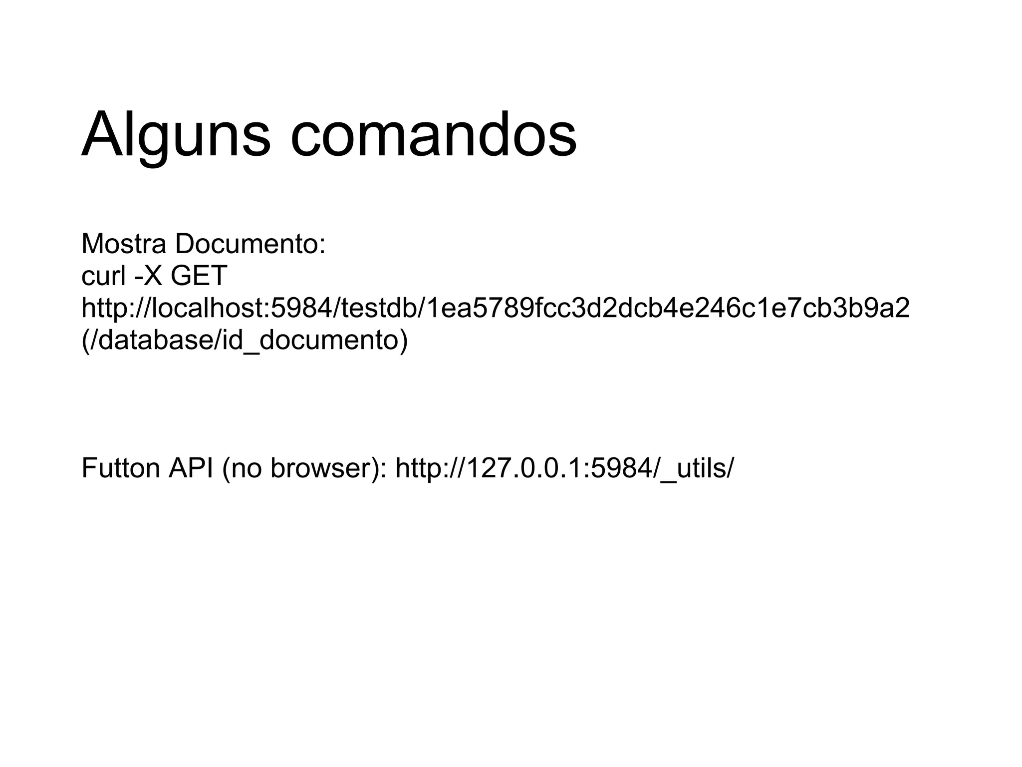 Alguns comandos Mostra Documento: curl -X GET http://localhost:5984/testdb/1ea5789fcc3d2dcb4e246c1e7cb3b9a2  (/database/id_documento) Futton API (no browser): http://127.0.0.1:5984/_utils/ 