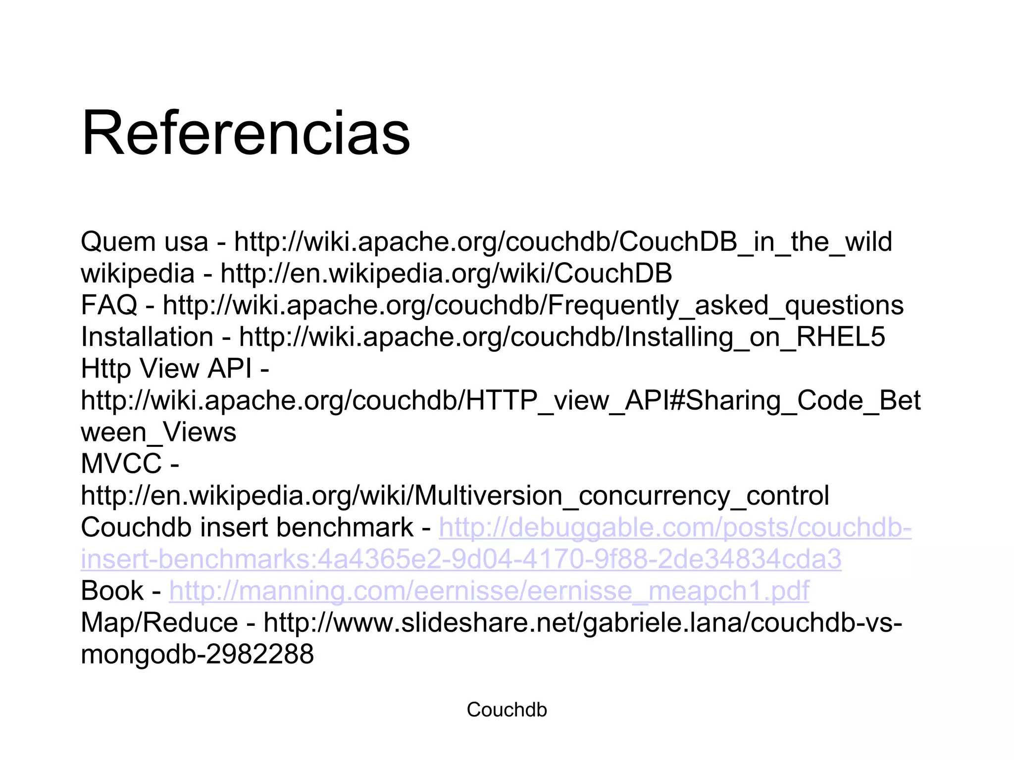Referencias Quem usa - http://wiki.apache.org/couchdb/CouchDB_in_the_wild wikipedia - http://en.wikipedia.org/wiki/CouchDB FAQ - http://wiki.apache.org/couchdb/Frequently_asked_questions Installation - http://wiki.apache.org/couchdb/Installing_on_RHEL5 Http View API - http://wiki.apache.org/couchdb/HTTP_view_API#Sharing_Code_Between_Views MVCC - http://en.wikipedia.org/wiki/Multiversion_concurrency_control Couchdb insert benchmark -  http://debuggable.com/posts/couchdb-insert-benchmarks:4a4365e2-9d04-4170-9f88-2de34834cda3 Book -  http://manning.com/eernisse/eernisse_meapch1.pdf Map/Reduce - http://www.slideshare.net/gabriele.lana/couchdb-vs-mongodb-2982288 Couchdb 