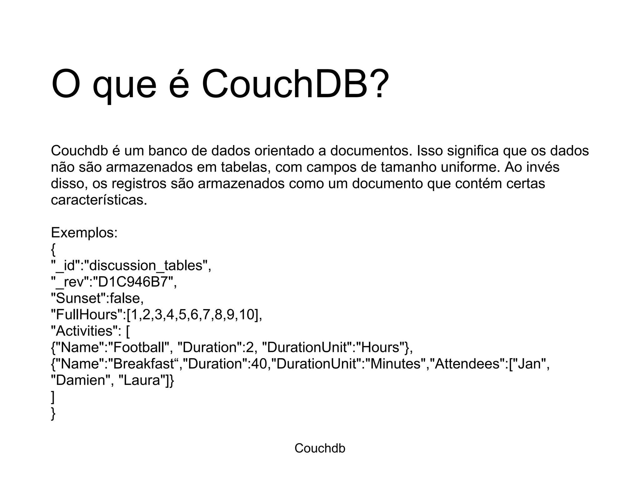 O que é CouchDB? Couchdb é um banco de dados orientado a documentos. Isso significa que os dados não são armazenados em tabelas, com campos de tamanho uniforme. Ao invés disso, os registros são armazenados como um documento que contém certas características.  Exemplos: { &quot;_id&quot;:&quot;discussion_tables&quot;, &quot;_rev&quot;:&quot;D1C946B7&quot;, &quot;Sunset&quot;:false, &quot;FullHours&quot;:[1,2,3,4,5,6,7,8,9,10], &quot;Activities&quot;: [ {&quot;Name&quot;:&quot;Football&quot;, &quot;Duration&quot;:2, &quot;DurationUnit&quot;:&quot;Hours&quot;}, {&quot;Name&quot;:&quot;Breakfast“,&quot;Duration&quot;:40,&quot;DurationUnit&quot;:&quot;Minutes&quot;,&quot;Attendees&quot;:[&quot;Jan&quot;, &quot;Damien&quot;, &quot;Laura&quot;]} ] } Couchdb 