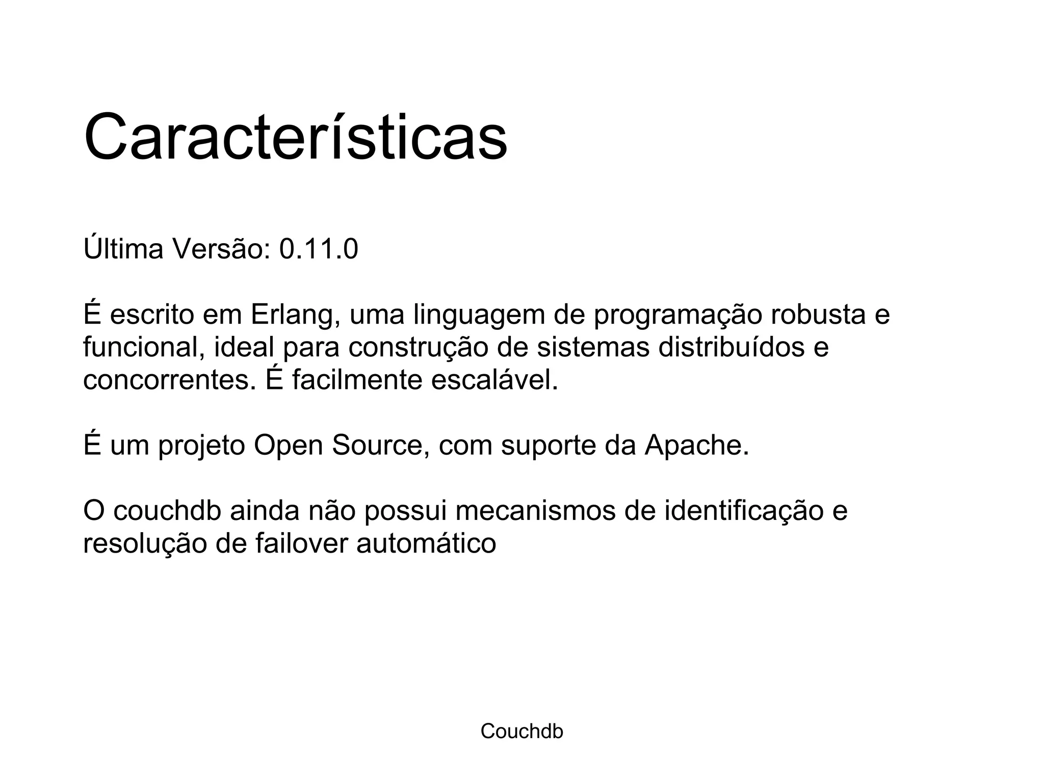 Características Última Versão: 0.11.0 É escrito em Erlang, uma linguagem de programação robusta e funcional, ideal para construção de sistemas distribuídos e concorrentes. É facilmente escalável.  É um projeto Open Source, com suporte da Apache.  O couchdb ainda não possui mecanismos de identificação e resolução de failover automático Couchdb 
