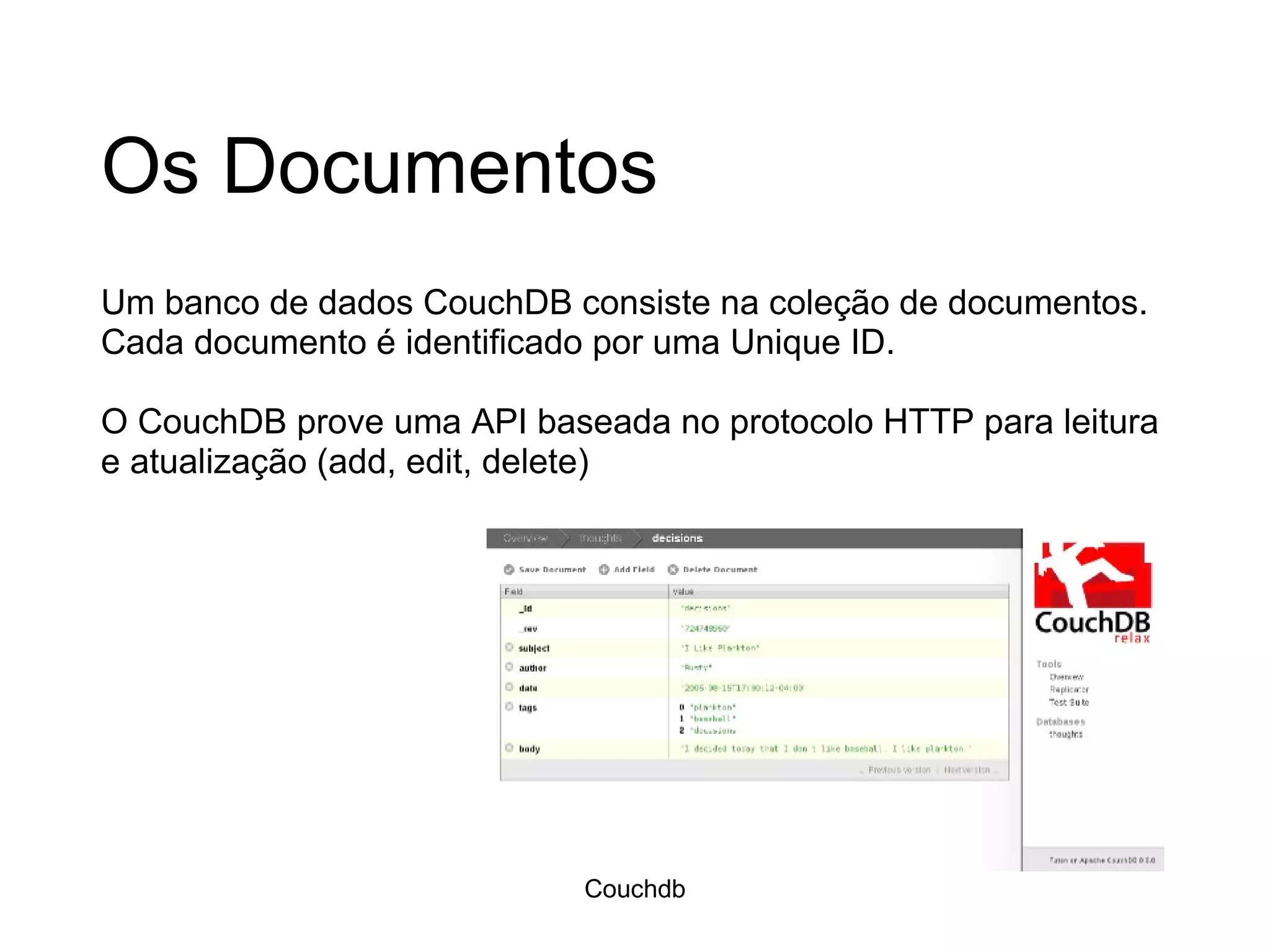Os Documentos Um banco de dados CouchDB consiste na coleção de documentos. Cada documento é identificado por uma Unique ID. O CouchDB prove uma API baseada no protocolo HTTP para leitura e atualização (add, edit, delete) Couchdb 
