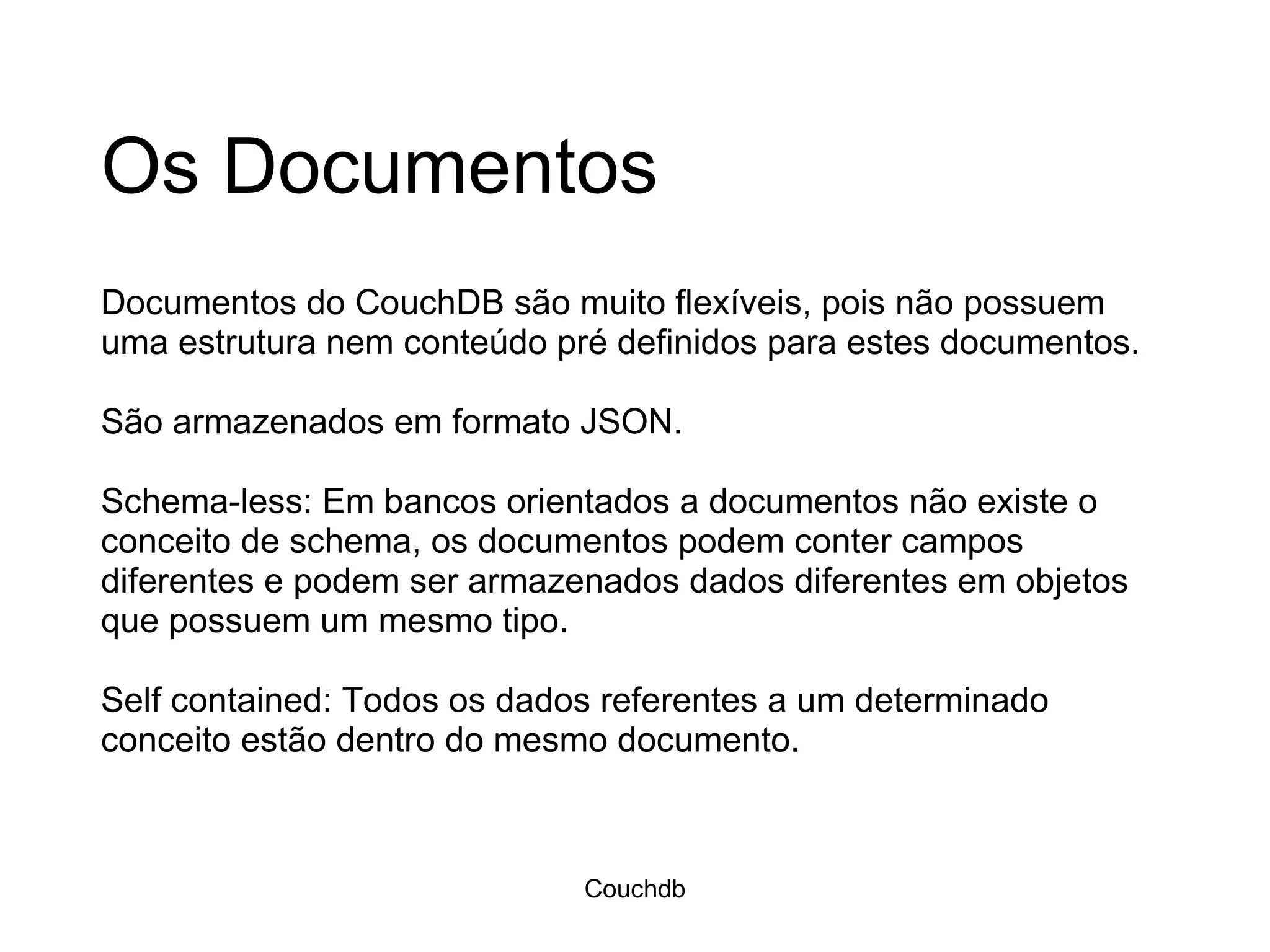 Os Documentos Documentos do CouchDB são muito flexíveis, pois não possuem uma estrutura nem conteúdo pré definidos para estes documentos.  São armazenados em formato JSON. Schema-less: Em bancos orientados a documentos não existe o conceito de schema, os documentos podem conter campos diferentes e podem ser armazenados dados diferentes em objetos que possuem um mesmo tipo.  Self contained: Todos os dados referentes a um determinado conceito estão dentro do mesmo documento. Couchdb 