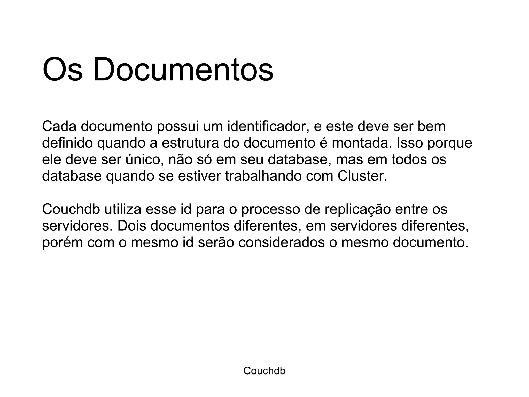 Os Documentos Cada documento possui um identificador, e este deve ser bem definido quando a estrutura do documento é montada. Isso porque ele deve ser único, não só em seu database, mas em todos os database quando se estiver trabalhando com Cluster. Couchdb utiliza esse id para o processo de replicação entre os servidores. Dois documentos diferentes, em servidores diferentes, porém com o mesmo id serão considerados o mesmo documento.  Couchdb 