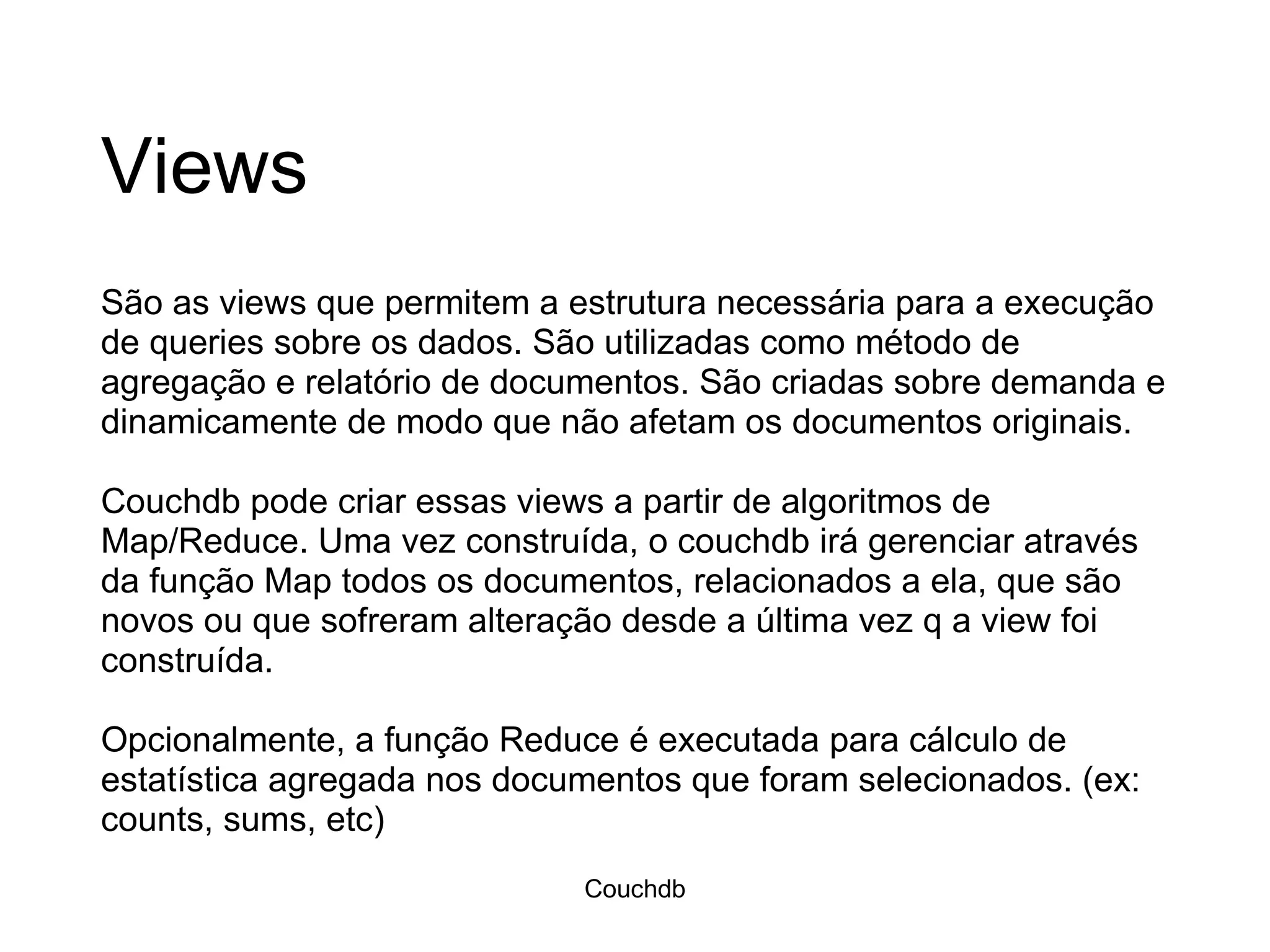 Views São as views que permitem a estrutura necessária para a execução de queries sobre os dados. São utilizadas como método de agregação e relatório de documentos. São criadas sobre demanda e dinamicamente de modo que não afetam os documentos originais.  Couchdb pode criar essas views a partir de algoritmos de Map/Reduce. Uma vez construída, o couchdb irá gerenciar através da função Map todos os documentos, relacionados a ela, que são novos ou que sofreram alteração desde a última vez q a view foi construída. Opcionalmente, a função Reduce é executada para cálculo de estatística agregada nos documentos que foram selecionados. (ex: counts, sums, etc) Couchdb 