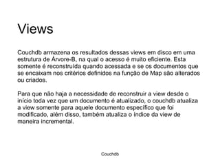 Views Couchdb armazena os resultados dessas views em disco em uma estrutura de Árvore-B, na qual o acesso é muito eficiente. Esta somente é reconstruída quando acessada e se os documentos que se encaixam nos critérios definidos na função de Map são alterados ou criados. Para que não haja a necessidade de reconstruir a view desde o início toda vez que um documento é atualizado, o couchdb atualiza a view somente para aquele documento específico que foi modificado, além disso, também atualiza o índice da view de maneira incremental.  Couchdb 