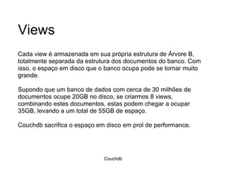 Views Cada view é armazenada em sua própria estrutura de Árvore B, totalmente separada da estrutura dos documentos do banco. Com isso, o espaço em disco que o banco ocupa pode se tornar muito grande. Supondo que um banco de dados com cerca de 30 milhões de documentos ocupe 20GB no disco, se criarmos 8 views, combinando estes documentos, estas podem chegar a ocupar 35GB, levando a um total de 55GB de espaço. Couchdb sacrifica o espaço em disco em prol de performance. Couchdb 
