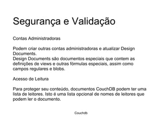 Segurança e Validação Contas Administradoras Podem criar outras contas administradoras e atualizar Design Documents.  Design Documents são documentos especiais que contem as definições de views e outras fórmulas especiais, assim como campos regulares e blobs.  Acesso de Leitura Para proteger seu conteúdo, documentos CouchDB podem ter uma lista de leitores. Isto é uma lista opcional de nomes de leitores que podem ler o documento.  Couchdb 