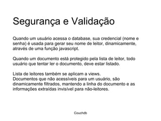 Segurança e Validação Quando um usuário acessa o database, sua credencial (nome e senha) é usada para gerar seu nome de leitor, dinamicamente, através de uma função javascript.   Quando um documento está protegido pela lista de leitor, todo usuário que tentar ler o documento, deve estar listado.  Lista de leitores também se aplicam a views.  Documentos que não acessíveis para um usuário, são dinamicamente filtrados, mantendo a linha do documento e as informações extraídas invisível para não-leitores. Couchdb 