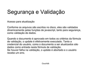 Segurança e Validação Acesso para atualização Conforme os arquivos são escritos no disco, eles são validados dinamicamente pelas funções de javascript, tanto para segurança, como validação de dados.  Quando o documento é aprovado em todos os critérios da fórmula de validação, o update é efetivamente executado. Tanto a credencial do usuário, como o documento a ser atualizados são dados como entrada nesta fórmula de validação.  Se houver falha na validação, o update é abortado e o usuário recebe um erro.  Couchdb 