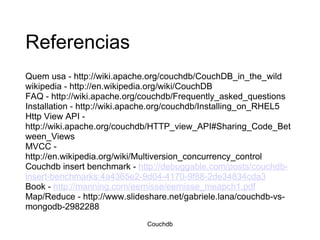 Referencias Quem usa - http://wiki.apache.org/couchdb/CouchDB_in_the_wild wikipedia - http://en.wikipedia.org/wiki/CouchDB FAQ - http://wiki.apache.org/couchdb/Frequently_asked_questions Installation - http://wiki.apache.org/couchdb/Installing_on_RHEL5 Http View API - http://wiki.apache.org/couchdb/HTTP_view_API#Sharing_Code_Between_Views MVCC - http://en.wikipedia.org/wiki/Multiversion_concurrency_control Couchdb insert benchmark -  http://debuggable.com/posts/couchdb-insert-benchmarks:4a4365e2-9d04-4170-9f88-2de34834cda3 Book -  http://manning.com/eernisse/eernisse_meapch1.pdf Map/Reduce - http://www.slideshare.net/gabriele.lana/couchdb-vs-mongodb-2982288 Couchdb 