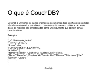 O que é CouchDB? Couchdb é um banco de dados orientado a documentos. Isso significa que os dados não são armazenados em tabelas, com campos de tamanho uniforme. Ao invés disso, os registros são armazenados como um documento que contém certas características.  Exemplos: { "_id":"discussion_tables", "_rev":"D1C946B7", "Sunset":false, "FullHours":[1,2,3,4,5,6,7,8,9,10], "Activities": [ {"Name":"Football", "Duration":2, "DurationUnit":"Hours"}, {"Name":"Breakfast“,"Duration":40,"DurationUnit":"Minutes","Attendees":["Jan", "Damien", "Laura"]} ] } Couchdb 