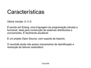 Características Última Versão: 0.11.0 É escrito em Erlang, uma linguagem de programação robusta e funcional, ideal para construção de sistemas distribuídos e concorrentes. É facilmente escalável.  É um projeto Open Source, com suporte da Apache.  O couchdb ainda não possui mecanismos de identificação e resolução de failover automático Couchdb 