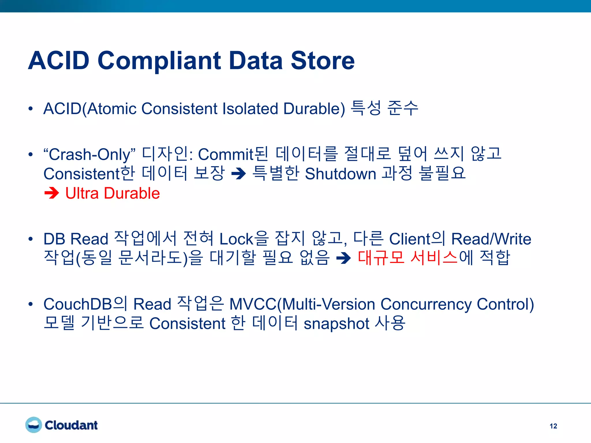ACID Compliant Data Store
12
• ACID(Atomic Consistent Isolated Durable) 특성 준수
• “Crash-Only” 디자인: Commit된 데이터를 절대로 덮어 쓰지 않고
Consistent한 데이터 보장  특별한 Shutdown 과정 불필요
 Ultra Durable
• DB Read 작업에서 전혀 Lock을 잡지 않고, 다른 Client의 Read/Write
작업(동일 문서라도)을 대기할 필요 없음  대규모 서비스에 적합
• CouchDB의 Read 작업은 MVCC(Multi-Version Concurrency Control)
모델 기반으로 Consistent 한 데이터 snapshot 사용
 