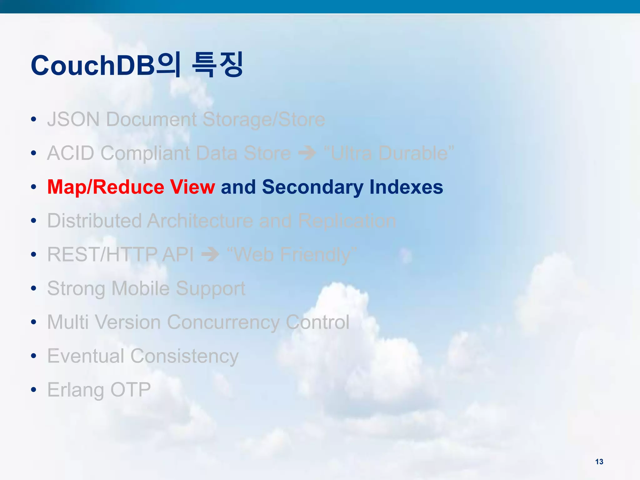 CouchDB의 특징
13
• JSON Document Storage/Store
• ACID Compliant Data Store  “Ultra Durable”
• Map/Reduce View and Secondary Indexes
• Distributed Architecture and Replication
• REST/HTTP API  “Web Friendly”
• Strong Mobile Support
• Multi Version Concurrency Control
• Eventual Consistency
• Erlang OTP
 
