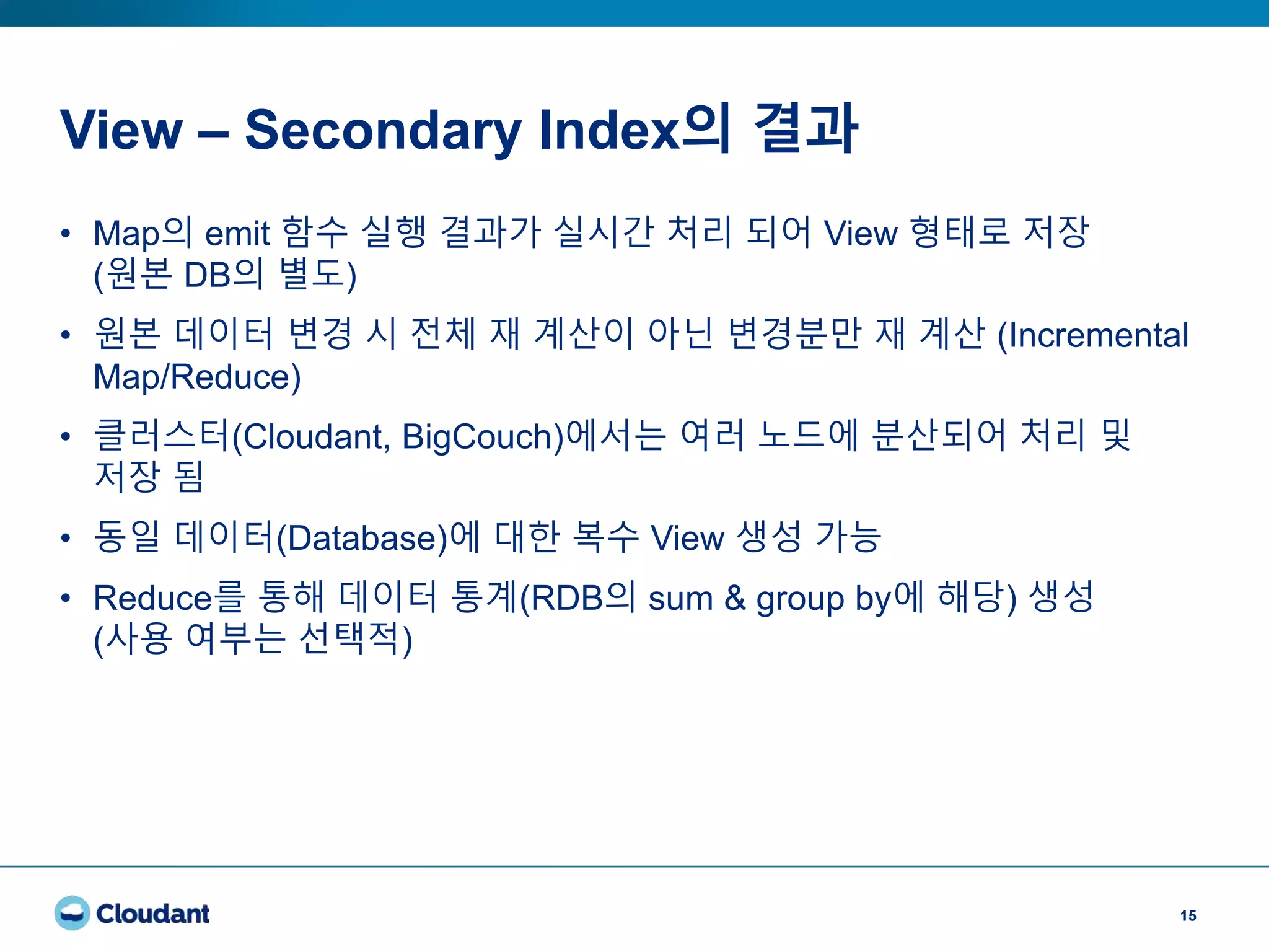 View – Secondary Index의 결과
15
• Map의 emit 함수 실행 결과가 실시간 처리 되어 View 형태로 저장
(원본 DB의 별도)
• 원본 데이터 변경 시 전체 재 계산이 아닌 변경분만 재 계산 (Incremental
Map/Reduce)
• 클러스터(Cloudant, BigCouch)에서는 여러 노드에 분산되어 처리 및
저장 됨
• 동일 데이터(Database)에 대한 복수 View 생성 가능
• Reduce를 통해 데이터 통계(RDB의 sum & group by에 해당) 생성
(사용 여부는 선택적)
 
