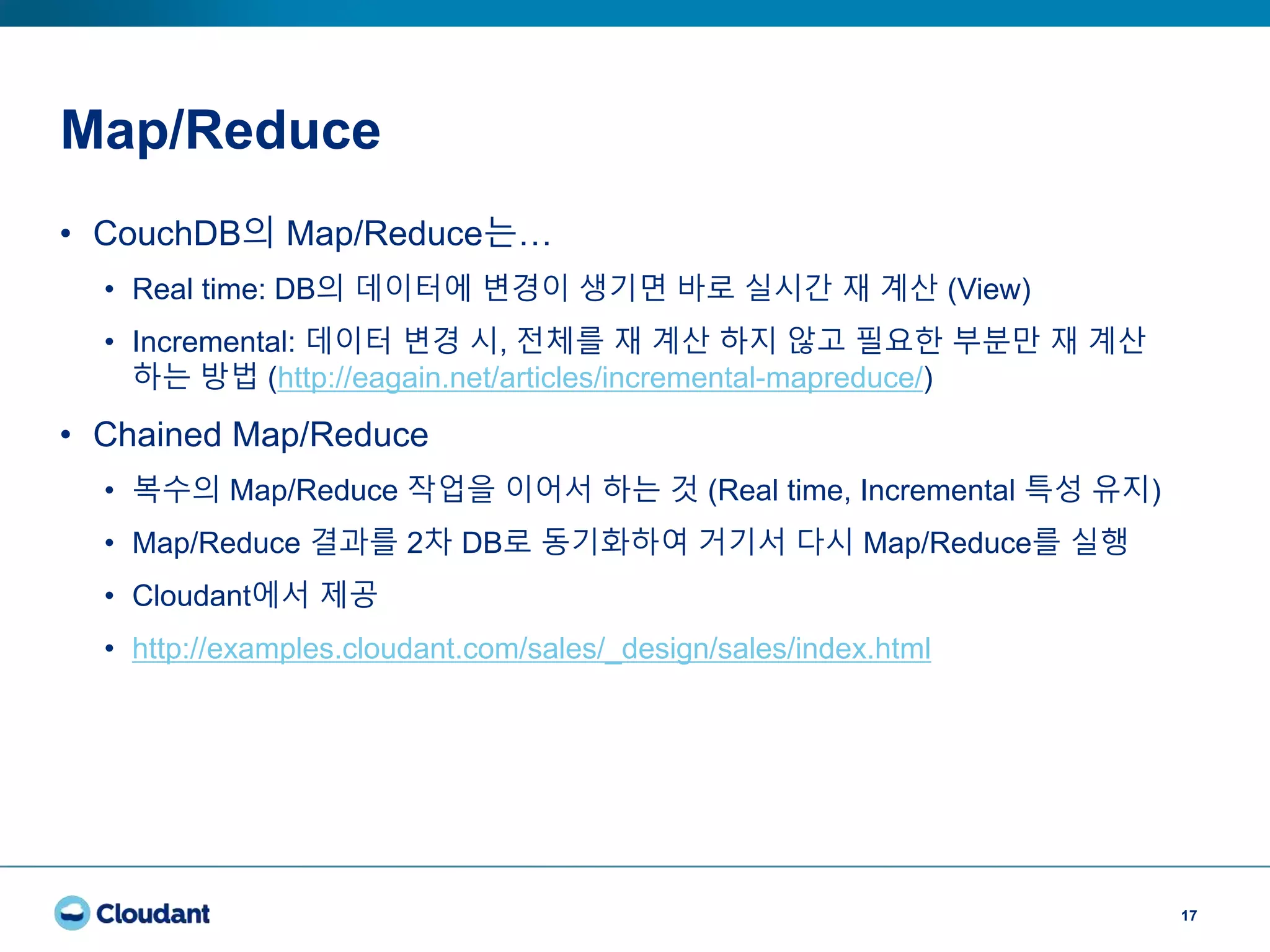 Map/Reduce
17
• CouchDB의 Map/Reduce는…
• Real time: DB의 데이터에 변경이 생기면 바로 실시간 재 계산 (View)
• Incremental: 데이터 변경 시, 전체를 재 계산 하지 않고 필요한 부분만 재 계산
하는 방법 (http://eagain.net/articles/incremental-mapreduce/)
• Chained Map/Reduce
• 복수의 Map/Reduce 작업을 이어서 하는 것 (Real time, Incremental 특성 유지)
• Map/Reduce 결과를 2차 DB로 동기화하여 거기서 다시 Map/Reduce를 실행
• Cloudant에서 제공
• http://examples.cloudant.com/sales/_design/sales/index.html
 