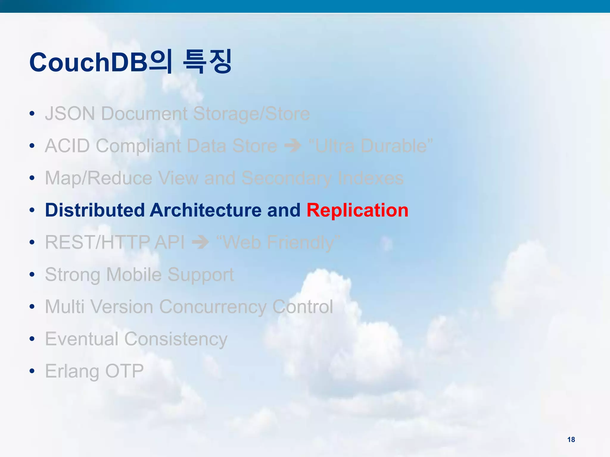 CouchDB의 특징
18
• JSON Document Storage/Store
• ACID Compliant Data Store  “Ultra Durable”
• Map/Reduce View and Secondary Indexes
• Distributed Architecture and Replication
• REST/HTTP API  “Web Friendly”
• Strong Mobile Support
• Multi Version Concurrency Control
• Eventual Consistency
• Erlang OTP
 