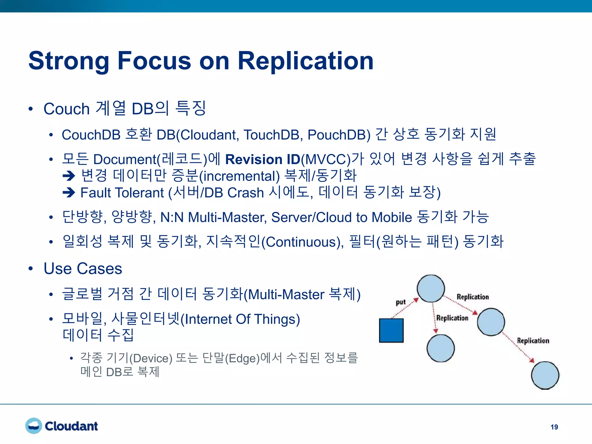 Strong Focus on Replication
19
• Couch 계열 DB의 특징
• CouchDB 호환 DB(Cloudant, TouchDB, PouchDB) 간 상호 동기화 지원
• 모든 Document(레코드)에 Revision ID(MVCC)가 있어 변경 사항을 쉽게 추출
 변경 데이터만 증분(incremental) 복제/동기화
 Fault Tolerant (서버/DB Crash 시에도, 데이터 동기화 보장)
• 단방향, 양방향, N:N Multi-Master, Server/Cloud to Mobile 동기화 가능
• 일회성 복제 및 동기화, 지속적인(Continuous), 필터(원하는 패턴) 동기화
• Use Cases
• 글로벌 거점 간 데이터 동기화(Multi-Master 복제)
• 모바일, 사물인터넷(Internet Of Things)
데이터 수집
• 각종 기기(Device) 또는 단말(Edge)에서 수집된 정보를
메인 DB로 복제
 