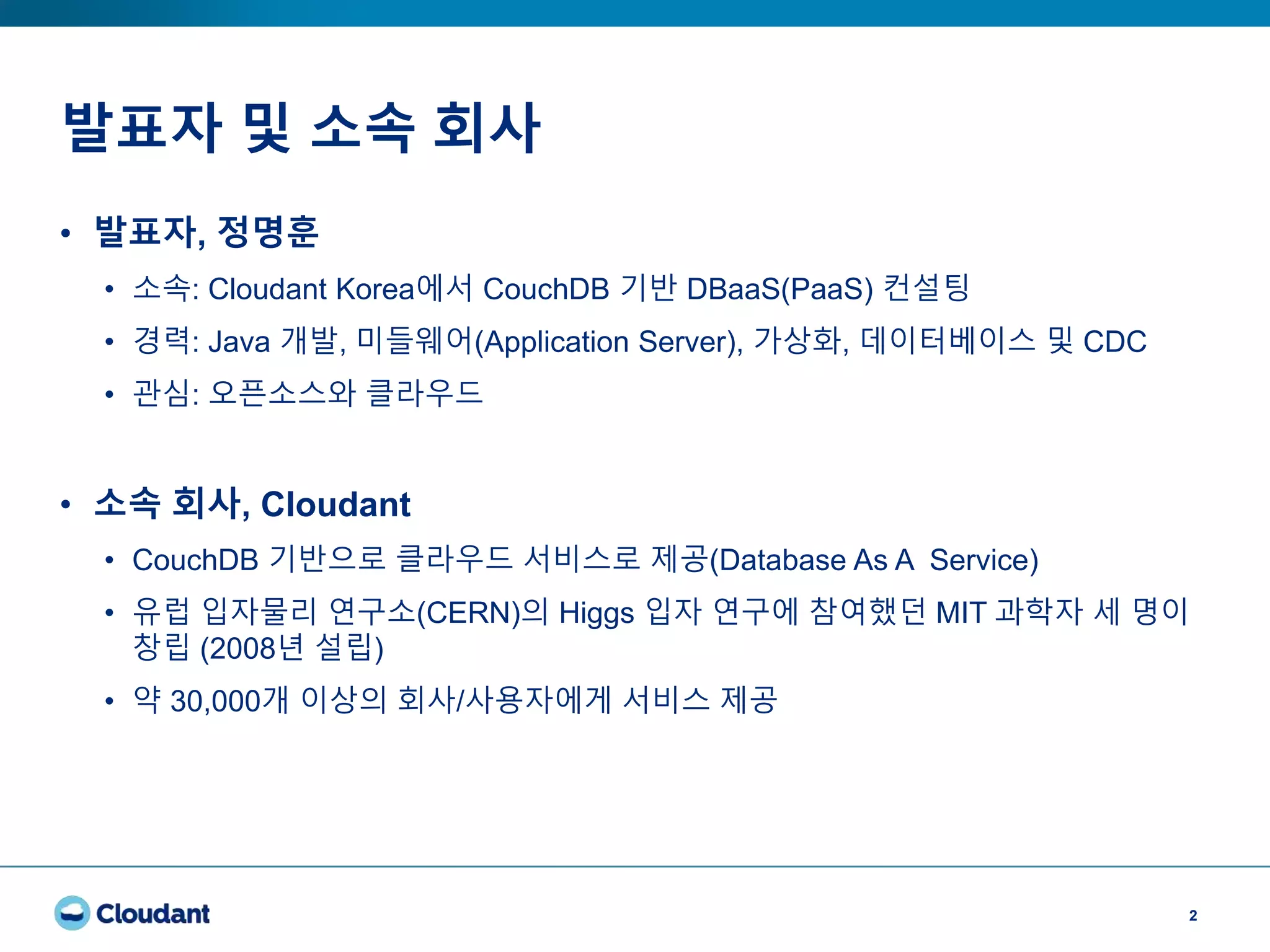 발표자 및 소속 회사
2
• 발표자, 정명훈
• 소속: Cloudant Korea에서 CouchDB 기반 DBaaS(PaaS) 컨설팅
• 경력: Java 개발, 미들웨어(Application Server), 가상화, 데이터베이스 및 CDC
• 관심: 오픈소스와 클라우드
• 소속 회사, Cloudant
• CouchDB 기반으로 클라우드 서비스로 제공(Database As A Service)
• 유럽 입자물리 연구소(CERN)의 Higgs 입자 연구에 참여했던 MIT 과학자 세 명이
창립 (2008년 설립)
• 약 30,000개 이상의 회사/사용자에게 서비스 제공
 