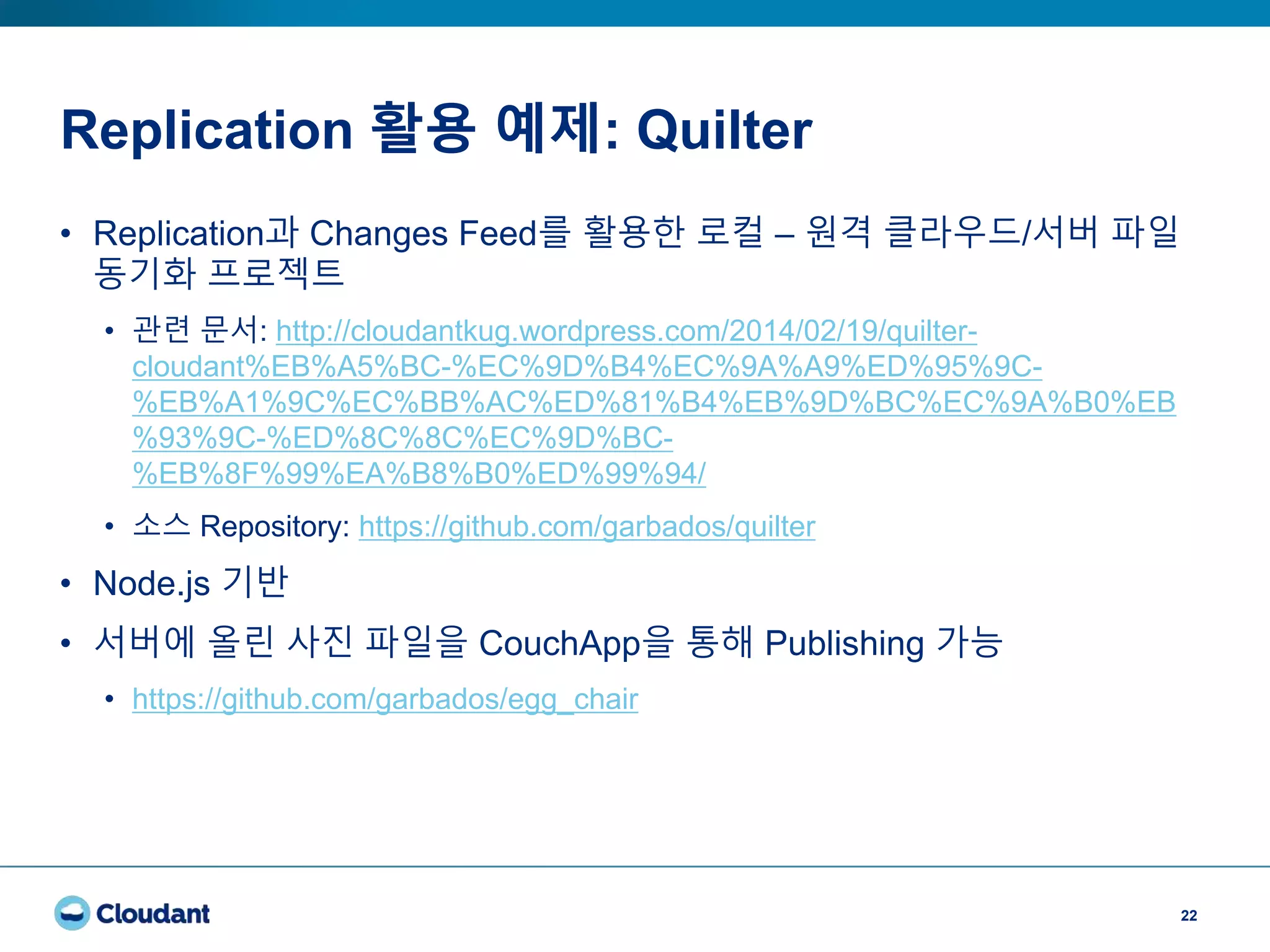 Replication 활용 예제: Quilter
22
• Replication과 Changes Feed를 활용한 로컬 – 원격 클라우드/서버 파일
동기화 프로젝트
• 관련 문서: http://cloudantkug.wordpress.com/2014/02/19/quilter-
cloudant%EB%A5%BC-%EC%9D%B4%EC%9A%A9%ED%95%9C-
%EB%A1%9C%EC%BB%AC%ED%81%B4%EB%9D%BC%EC%9A%B0%EB
%93%9C-%ED%8C%8C%EC%9D%BC-
%EB%8F%99%EA%B8%B0%ED%99%94/
• 소스 Repository: https://github.com/garbados/quilter
• Node.js 기반
• 서버에 올린 사진 파일을 CouchApp을 통해 Publishing 가능
• https://github.com/garbados/egg_chair
 