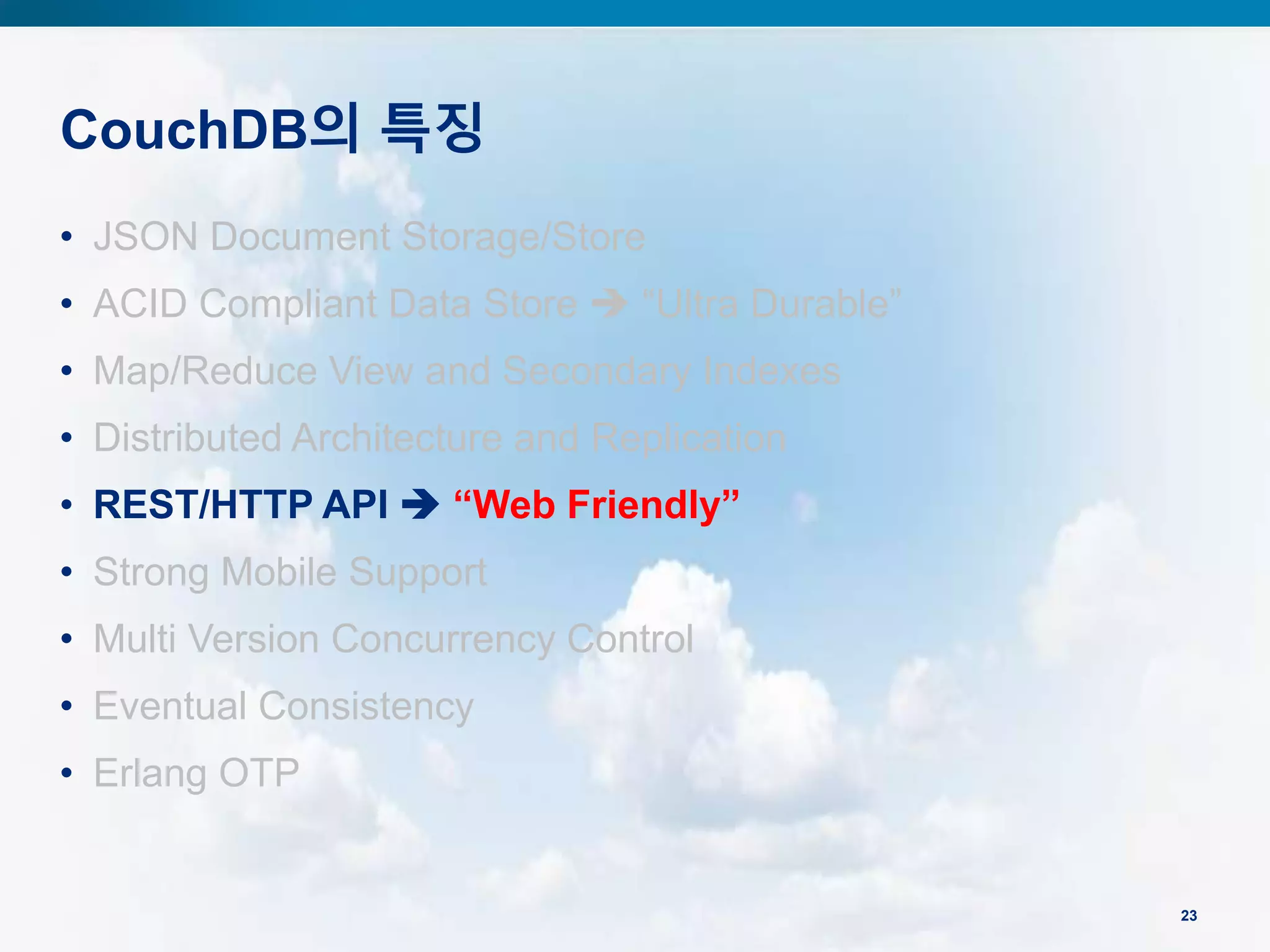 CouchDB의 특징
23
• JSON Document Storage/Store
• ACID Compliant Data Store  “Ultra Durable”
• Map/Reduce View and Secondary Indexes
• Distributed Architecture and Replication
• REST/HTTP API  “Web Friendly”
• Strong Mobile Support
• Multi Version Concurrency Control
• Eventual Consistency
• Erlang OTP
 