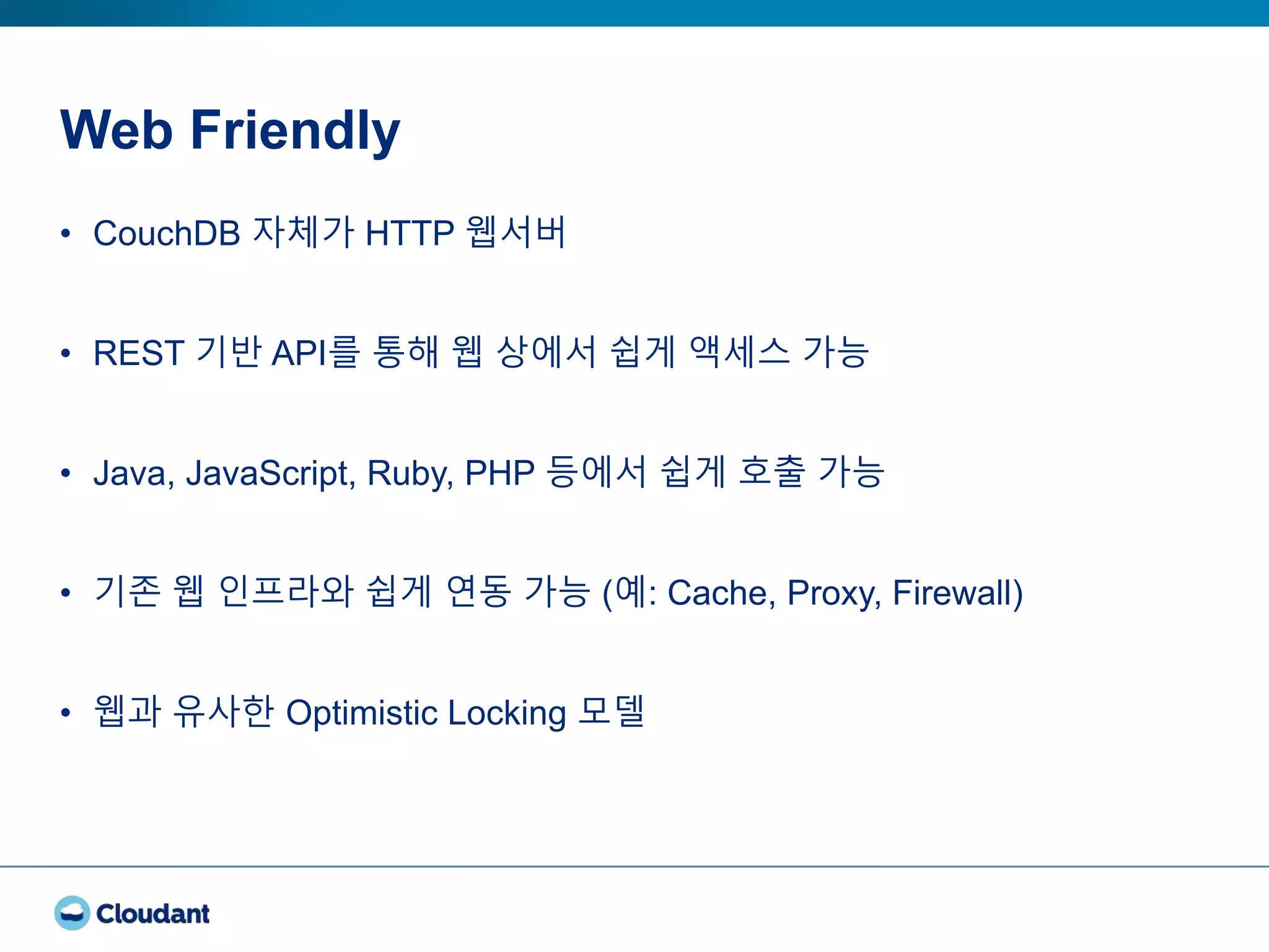 Web Friendly
• CouchDB 자체가 HTTP 웹서버
• REST 기반 API를 통해 웹 상에서 쉽게 액세스 가능
• Java, JavaScript, Ruby, PHP 등에서 쉽게 호출 가능
• 기존 웹 인프라와 쉽게 연동 가능 (예: Cache, Proxy, Firewall)
• 웹과 유사한 Optimistic Locking 모델
 
