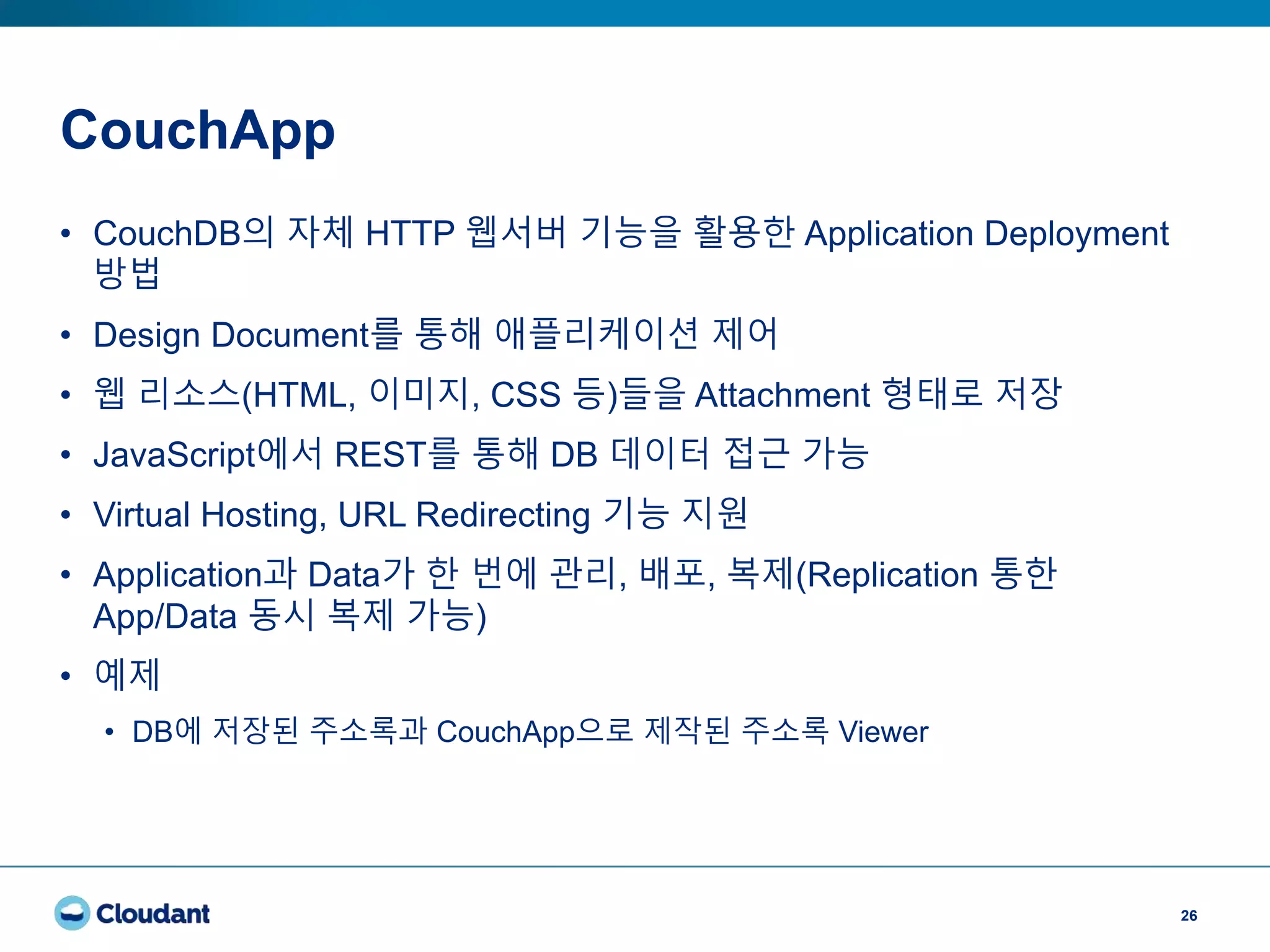 CouchApp
26
• CouchDB의 자체 HTTP 웹서버 기능을 활용한 Application Deployment
방법
• Design Document를 통해 애플리케이션 제어
• 웹 리소스(HTML, 이미지, CSS 등)들을 Attachment 형태로 저장
• JavaScript에서 REST를 통해 DB 데이터 접근 가능
• Virtual Hosting, URL Redirecting 기능 지원
• Application과 Data가 한 번에 관리, 배포, 복제(Replication 통한
App/Data 동시 복제 가능)
• 예제
• DB에 저장된 주소록과 CouchApp으로 제작된 주소록 Viewer
 