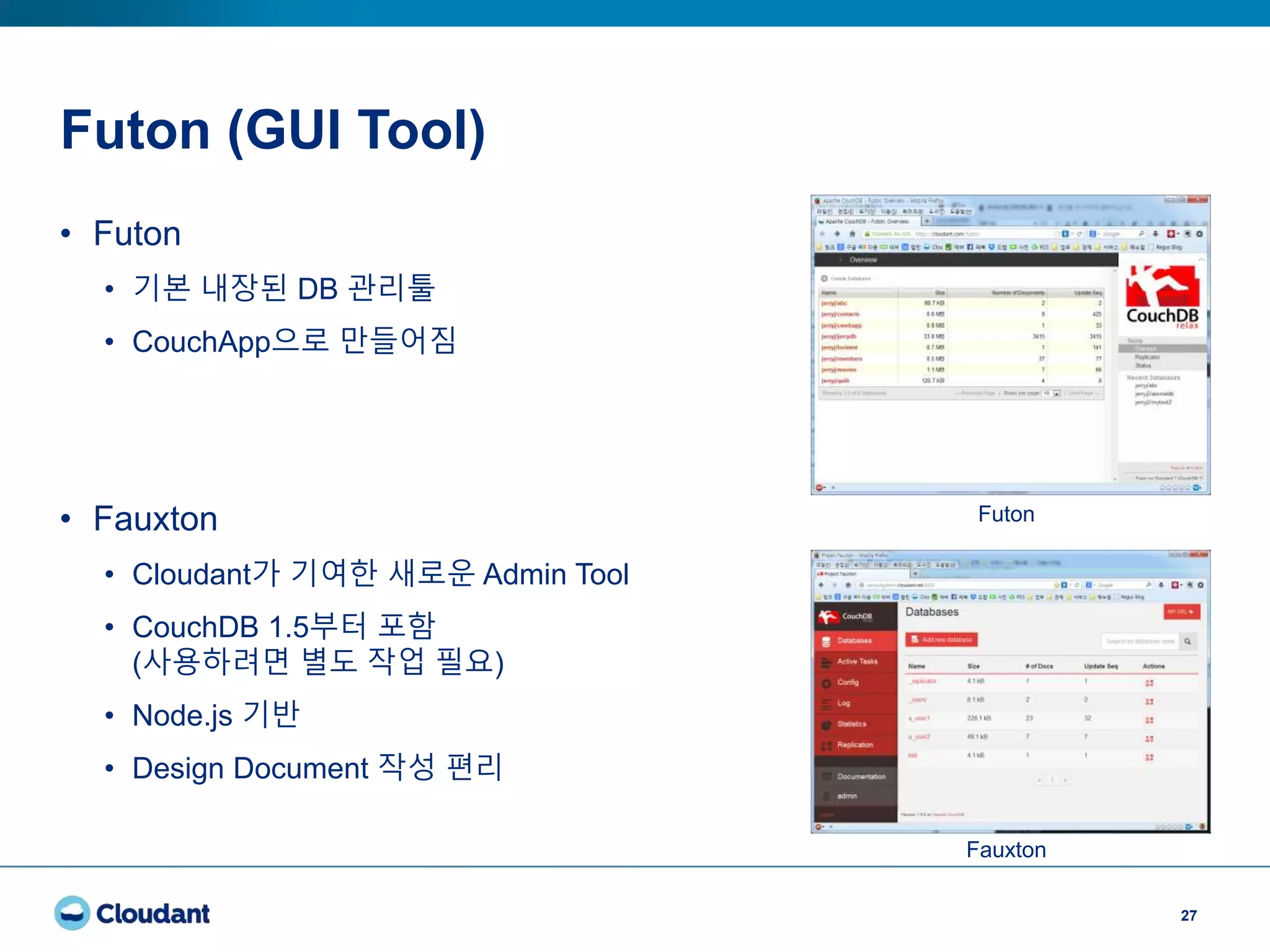 Futon (GUI Tool)
27
• Futon
• 기본 내장된 DB 관리툴
• CouchApp으로 만들어짐
• Fauxton
• Cloudant가 기여한 새로운 Admin Tool
• CouchDB 1.5부터 포함
(사용하려면 별도 작업 필요)
• Node.js 기반
• Design Document 작성 편리
Futon
Fauxton
 