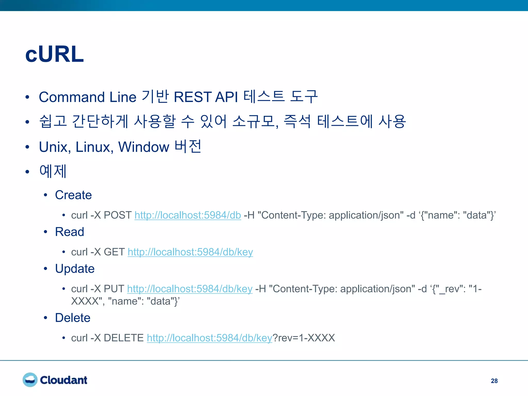 cURL
28
• Command Line 기반 REST API 테스트 도구
• 쉽고 간단하게 사용할 수 있어 소규모, 즉석 테스트에 사용
• Unix, Linux, Window 버전
• 예제
• Create
• curl -X POST http://localhost:5984/db -H "Content-Type: application/json" -d ‘{"name": "data"}’
• Read
• curl -X GET http://localhost:5984/db/key
• Update
• curl -X PUT http://localhost:5984/db/key -H "Content-Type: application/json" -d ‘{"_rev": "1-
XXXX", "name": "data"}’
• Delete
• curl -X DELETE http://localhost:5984/db/key?rev=1-XXXX
 