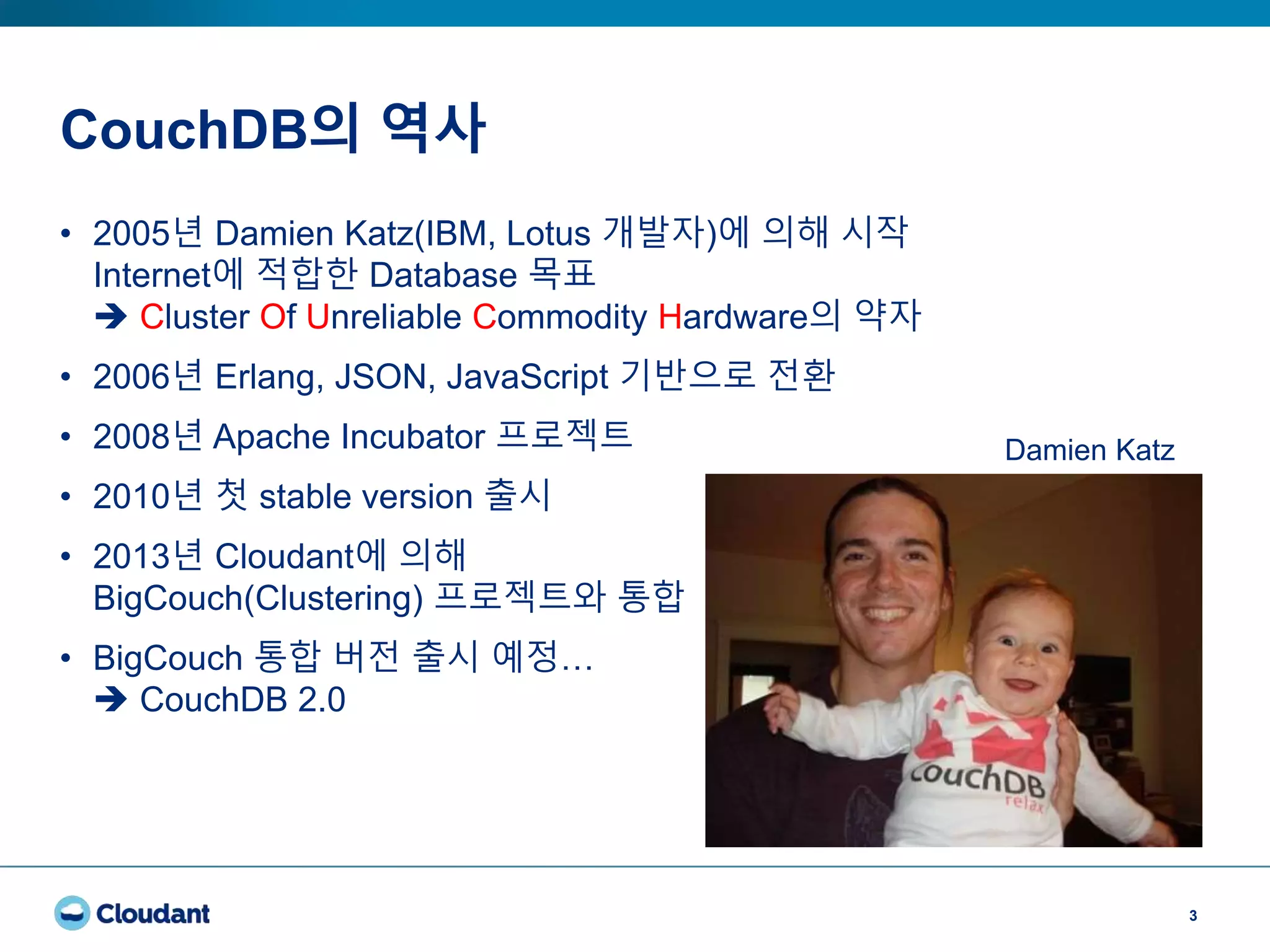 CouchDB의 역사
3
• 2005년 Damien Katz(IBM, Lotus 개발자)에 의해 시작
Internet에 적합한 Database 목표
 Cluster Of Unreliable Commodity Hardware의 약자
• 2006년 Erlang, JSON, JavaScript 기반으로 전환
• 2008년 Apache Incubator 프로젝트
• 2010년 첫 stable version 출시
• 2013년 Cloudant에 의해
BigCouch(Clustering) 프로젝트와 통합
• BigCouch 통합 버전 출시 예정…
 CouchDB 2.0
Damien Katz
 