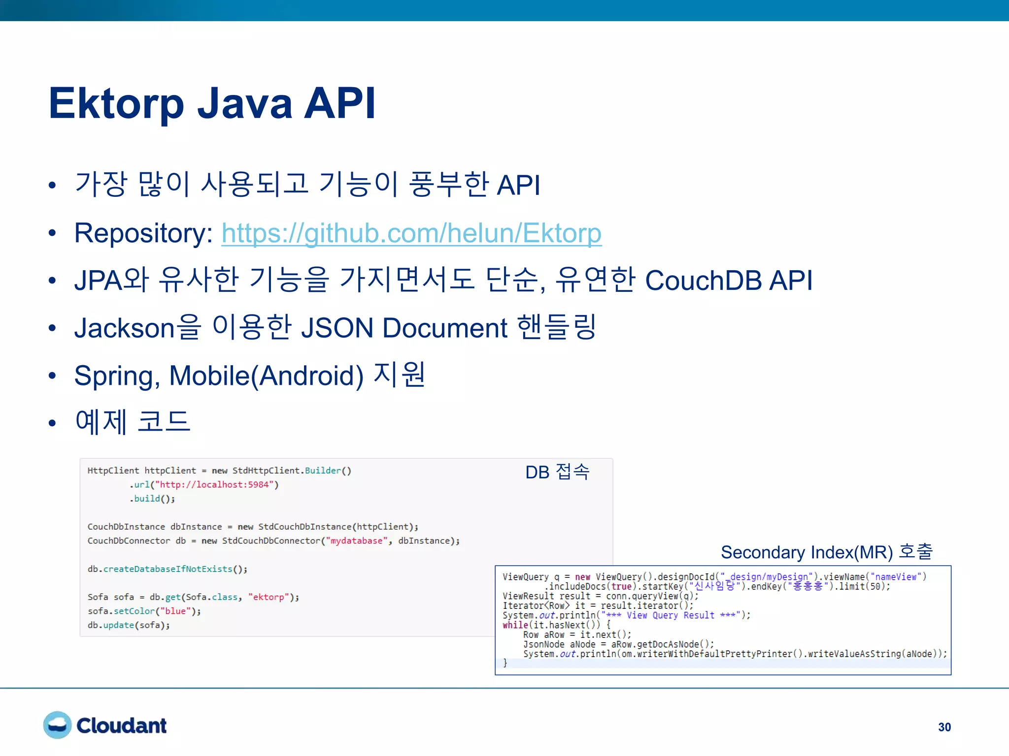 Ektorp Java API
30
• 가장 많이 사용되고 기능이 풍부한 API
• Repository: https://github.com/helun/Ektorp
• JPA와 유사한 기능을 가지면서도 단순, 유연한 CouchDB API
• Jackson을 이용한 JSON Document 핸들링
• Spring, Mobile(Android) 지원
• 예제 코드
DB 접속
Secondary Index(MR) 호출
 